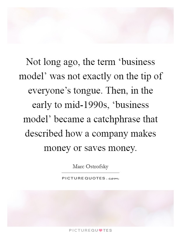 Not long ago, the term ‘business model' was not exactly on the tip of everyone's tongue. Then, in the early to mid-1990s, ‘business model' became a catchphrase that described how a company makes money or saves money Picture Quote #1