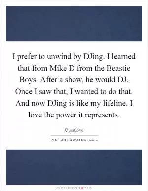 I prefer to unwind by DJing. I learned that from Mike D from the Beastie Boys. After a show, he would DJ. Once I saw that, I wanted to do that. And now DJing is like my lifeline. I love the power it represents Picture Quote #1