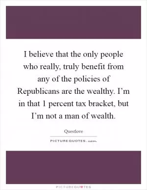I believe that the only people who really, truly benefit from any of the policies of Republicans are the wealthy. I’m in that 1 percent tax bracket, but I’m not a man of wealth Picture Quote #1