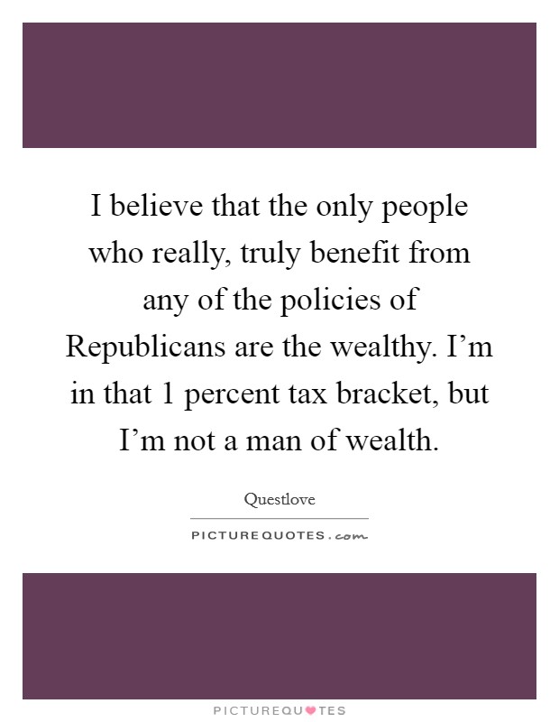 I believe that the only people who really, truly benefit from any of the policies of Republicans are the wealthy. I'm in that 1 percent tax bracket, but I'm not a man of wealth Picture Quote #1