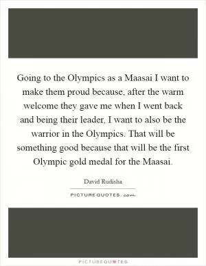 Going to the Olympics as a Maasai I want to make them proud because, after the warm welcome they gave me when I went back and being their leader, I want to also be the warrior in the Olympics. That will be something good because that will be the first Olympic gold medal for the Maasai Picture Quote #1
