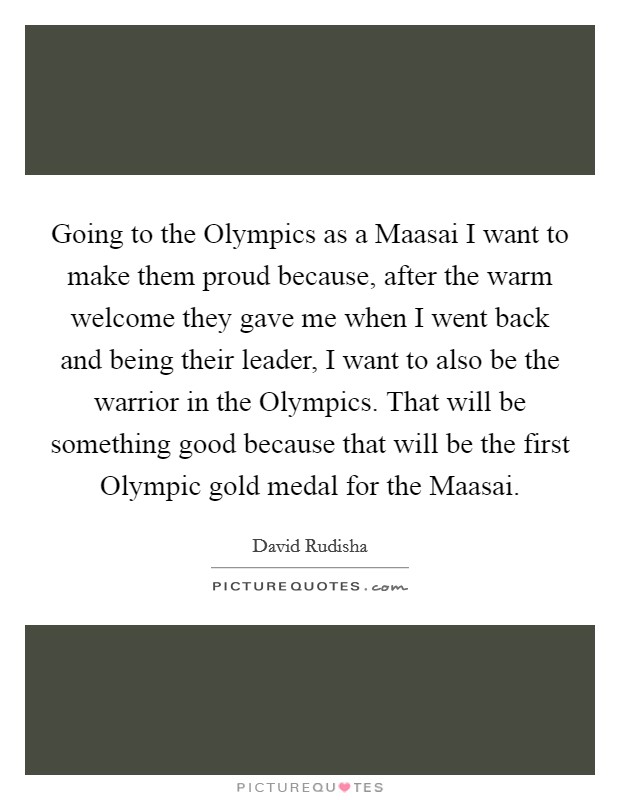 Going to the Olympics as a Maasai I want to make them proud because, after the warm welcome they gave me when I went back and being their leader, I want to also be the warrior in the Olympics. That will be something good because that will be the first Olympic gold medal for the Maasai Picture Quote #1