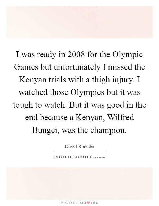 I was ready in 2008 for the Olympic Games but unfortunately I missed the Kenyan trials with a thigh injury. I watched those Olympics but it was tough to watch. But it was good in the end because a Kenyan, Wilfred Bungei, was the champion Picture Quote #1