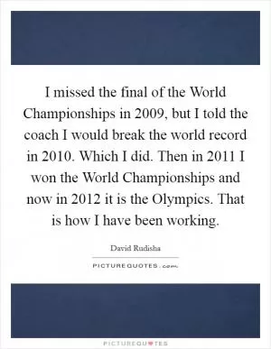 I missed the final of the World Championships in 2009, but I told the coach I would break the world record in 2010. Which I did. Then in 2011 I won the World Championships and now in 2012 it is the Olympics. That is how I have been working Picture Quote #1