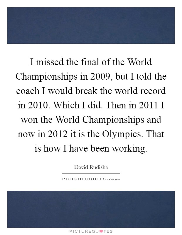 I missed the final of the World Championships in 2009, but I told the coach I would break the world record in 2010. Which I did. Then in 2011 I won the World Championships and now in 2012 it is the Olympics. That is how I have been working Picture Quote #1