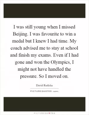 I was still young when I missed Beijing. I was favourite to win a medal but I knew I had time. My coach advised me to stay at school and finish my exams. Even if I had gone and won the Olympics, I might not have handled the pressure. So I moved on Picture Quote #1