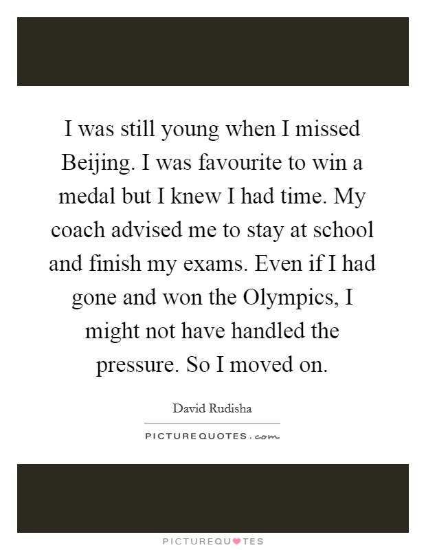 I was still young when I missed Beijing. I was favourite to win a medal but I knew I had time. My coach advised me to stay at school and finish my exams. Even if I had gone and won the Olympics, I might not have handled the pressure. So I moved on Picture Quote #1