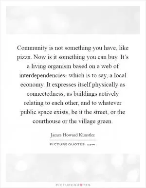 Community is not something you have, like pizza. Now is it something you can buy. It’s a living organism based on a web of interdependencies- which is to say, a local economy. It expresses itself physically as connectedness, as buildings actively relating to each other, and to whatever public space exists, be it the street, or the courthouse or the village green Picture Quote #1