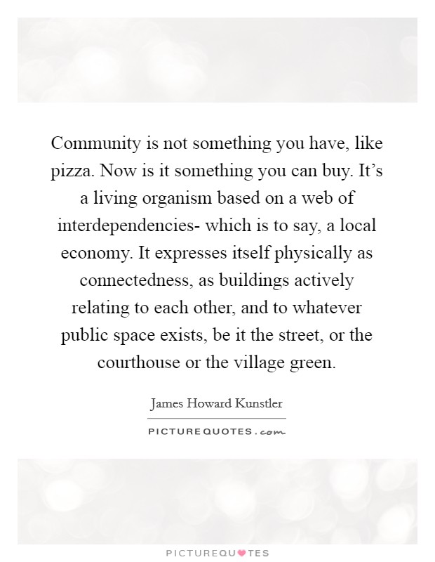 Community is not something you have, like pizza. Now is it something you can buy. It's a living organism based on a web of interdependencies- which is to say, a local economy. It expresses itself physically as connectedness, as buildings actively relating to each other, and to whatever public space exists, be it the street, or the courthouse or the village green Picture Quote #1