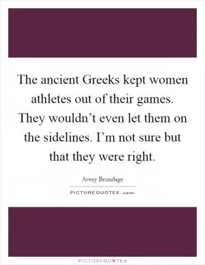 The ancient Greeks kept women athletes out of their games. They wouldn’t even let them on the sidelines. I’m not sure but that they were right Picture Quote #1