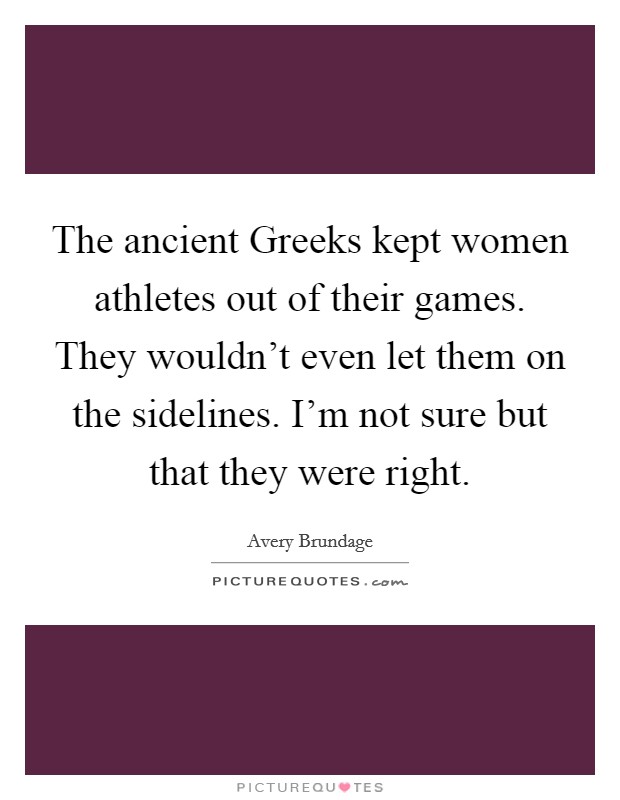 The ancient Greeks kept women athletes out of their games. They wouldn't even let them on the sidelines. I'm not sure but that they were right Picture Quote #1