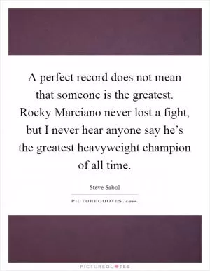 A perfect record does not mean that someone is the greatest. Rocky Marciano never lost a fight, but I never hear anyone say he’s the greatest heavyweight champion of all time Picture Quote #1