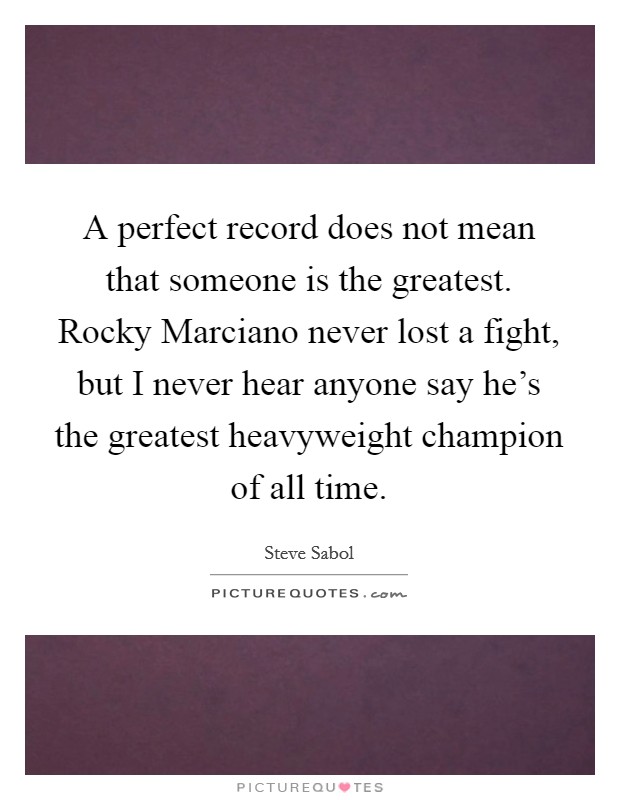 A perfect record does not mean that someone is the greatest. Rocky Marciano never lost a fight, but I never hear anyone say he's the greatest heavyweight champion of all time Picture Quote #1