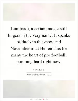 Lombardi, a certain magic still lingers in the very name. It speaks of duels in the snow and November mud He remains for many the heart of pro football, pumping hard right now Picture Quote #1