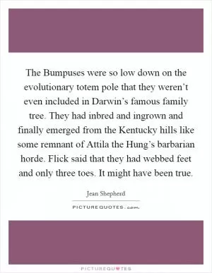 The Bumpuses were so low down on the evolutionary totem pole that they weren’t even included in Darwin’s famous family tree. They had inbred and ingrown and finally emerged from the Kentucky hills like some remnant of Attila the Hung’s barbarian horde. Flick said that they had webbed feet and only three toes. It might have been true Picture Quote #1