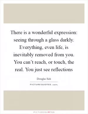 There is a wonderful expression: seeing through a glass darkly. Everything, even life, is inevitably removed from you. You can’t reach, or touch, the real. You just see reflections Picture Quote #1