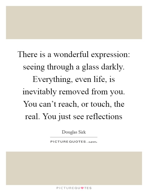 There is a wonderful expression: seeing through a glass darkly. Everything, even life, is inevitably removed from you. You can't reach, or touch, the real. You just see reflections Picture Quote #1