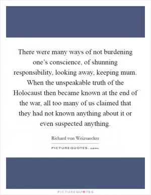 There were many ways of not burdening one’s conscience, of shunning responsibility, looking away, keeping mum. When the unspeakable truth of the Holocaust then became known at the end of the war, all too many of us claimed that they had not known anything about it or even suspected anything Picture Quote #1