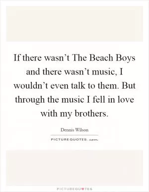 If there wasn’t The Beach Boys and there wasn’t music, I wouldn’t even talk to them. But through the music I fell in love with my brothers Picture Quote #1