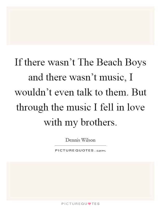If there wasn't The Beach Boys and there wasn't music, I wouldn't even talk to them. But through the music I fell in love with my brothers Picture Quote #1