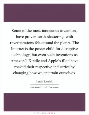Some of the most innocuous inventions have proven earth-shattering, with reverberations felt around the planet. The Internet is the poster child for disruptive technology, but even such inventions as Amazon’s Kindle and Apple’s iPod have rocked their respective industries by changing how we entertain ourselves Picture Quote #1