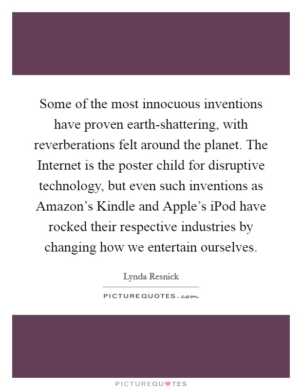 Some of the most innocuous inventions have proven earth-shattering, with reverberations felt around the planet. The Internet is the poster child for disruptive technology, but even such inventions as Amazon's Kindle and Apple's iPod have rocked their respective industries by changing how we entertain ourselves Picture Quote #1
