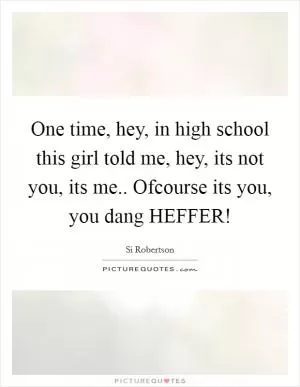 One time, hey, in high school this girl told me, hey, its not you, its me.. Ofcourse its you, you dang HEFFER! Picture Quote #1