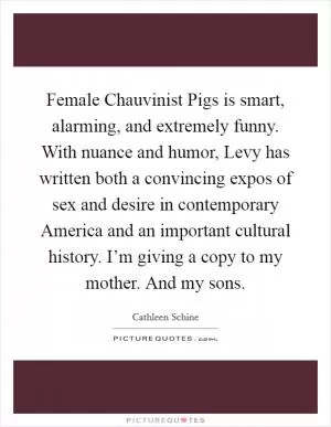 Female Chauvinist Pigs is smart, alarming, and extremely funny. With nuance and humor, Levy has written both a convincing expos of sex and desire in contemporary America and an important cultural history. I’m giving a copy to my mother. And my sons Picture Quote #1