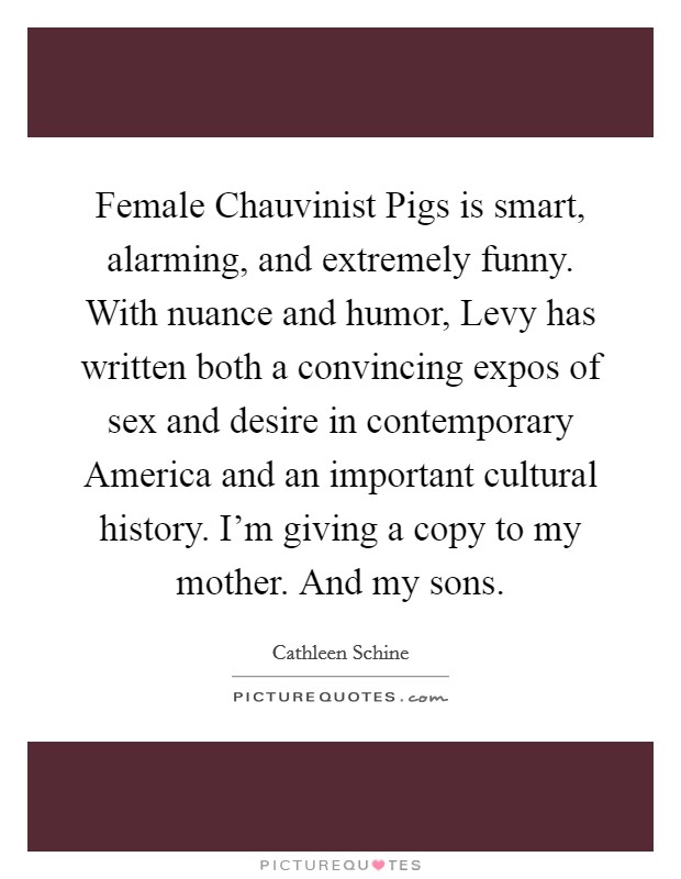 Female Chauvinist Pigs is smart, alarming, and extremely funny. With nuance and humor, Levy has written both a convincing expos of sex and desire in contemporary America and an important cultural history. I'm giving a copy to my mother. And my sons Picture Quote #1