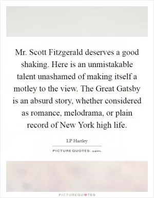 Mr. Scott Fitzgerald deserves a good shaking. Here is an unmistakable talent unashamed of making itself a motley to the view. The Great Gatsby is an absurd story, whether considered as romance, melodrama, or plain record of New York high life Picture Quote #1