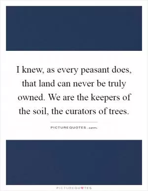 I knew, as every peasant does, that land can never be truly owned. We are the keepers of the soil, the curators of trees Picture Quote #1