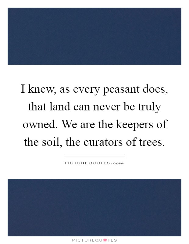 I knew, as every peasant does, that land can never be truly owned. We are the keepers of the soil, the curators of trees Picture Quote #1