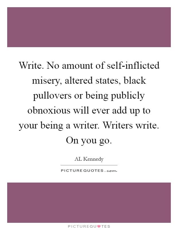 Write. No amount of self-inflicted misery, altered states, black pullovers or being publicly obnoxious will ever add up to your being a writer. Writers write. On you go Picture Quote #1