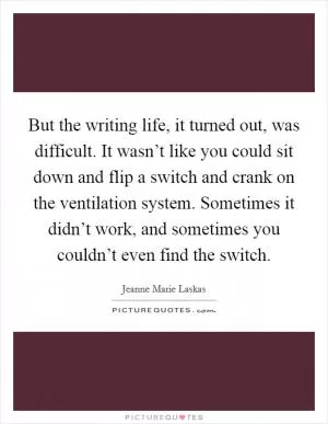 But the writing life, it turned out, was difficult. It wasn’t like you could sit down and flip a switch and crank on the ventilation system. Sometimes it didn’t work, and sometimes you couldn’t even find the switch Picture Quote #1