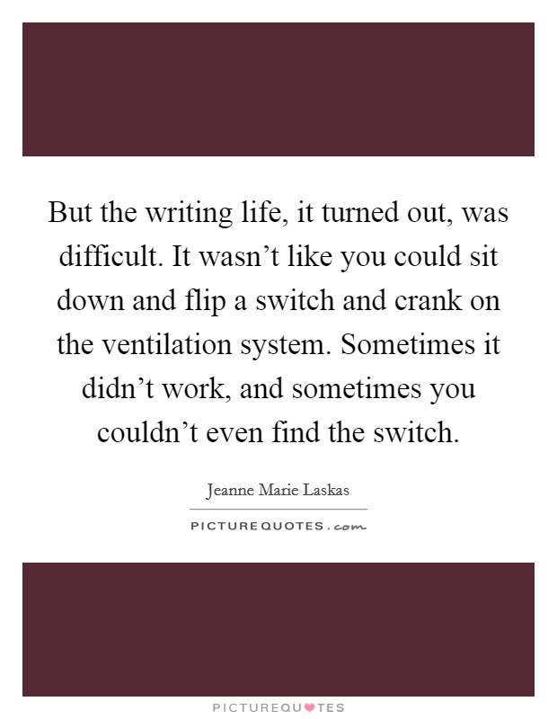 But the writing life, it turned out, was difficult. It wasn't like you could sit down and flip a switch and crank on the ventilation system. Sometimes it didn't work, and sometimes you couldn't even find the switch Picture Quote #1