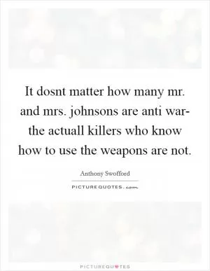 It dosnt matter how many mr. and mrs. johnsons are anti war- the actuall killers who know how to use the weapons are not Picture Quote #1