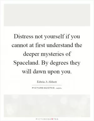 Distress not yourself if you cannot at first understand the deeper mysteries of Spaceland. By degrees they will dawn upon you Picture Quote #1