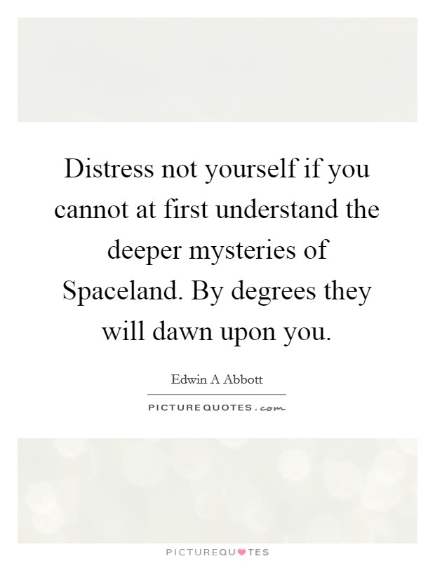 Distress not yourself if you cannot at first understand the deeper mysteries of Spaceland. By degrees they will dawn upon you Picture Quote #1
