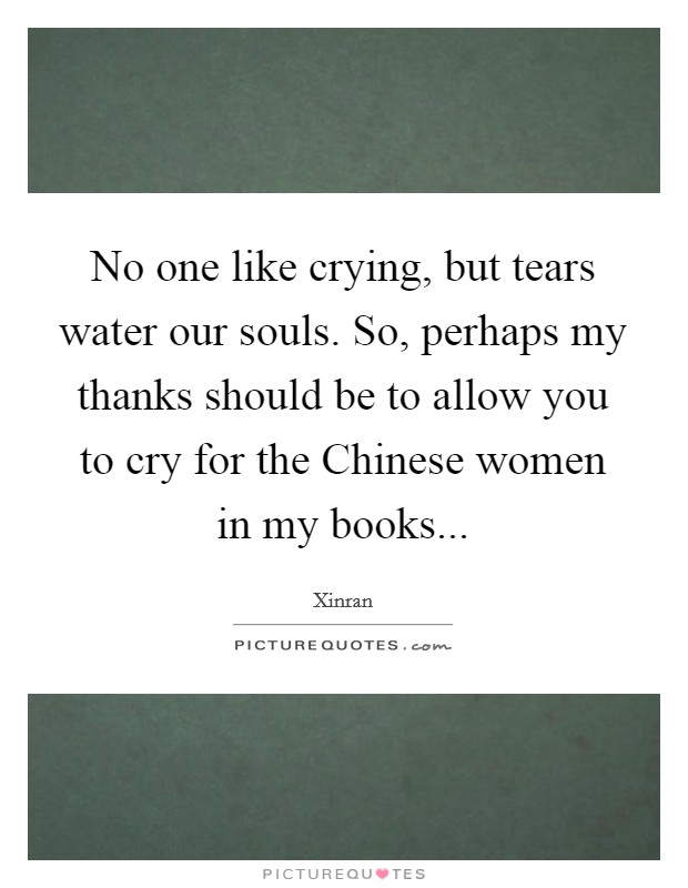 No one like crying, but tears water our souls. So, perhaps my thanks should be to allow you to cry for the Chinese women in my books Picture Quote #1