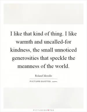 I like that kind of thing. I like warmth and uncalled-for kindness, the small unnoticed generosities that speckle the meanness of the world Picture Quote #1