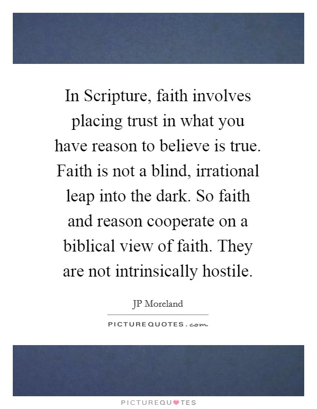 In Scripture, faith involves placing trust in what you have reason to believe is true. Faith is not a blind, irrational leap into the dark. So faith and reason cooperate on a biblical view of faith. They are not intrinsically hostile Picture Quote #1