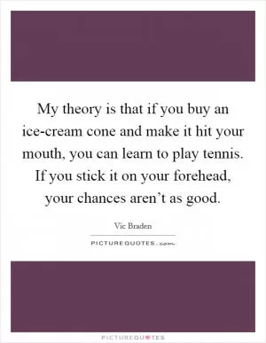 My theory is that if you buy an ice-cream cone and make it hit your mouth, you can learn to play tennis. If you stick it on your forehead, your chances aren’t as good Picture Quote #1