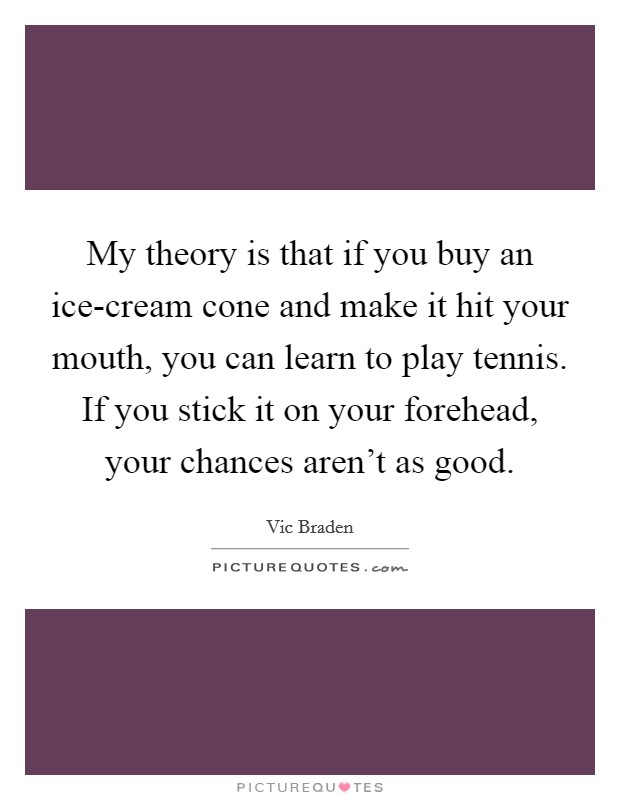 My theory is that if you buy an ice-cream cone and make it hit your mouth, you can learn to play tennis. If you stick it on your forehead, your chances aren't as good Picture Quote #1