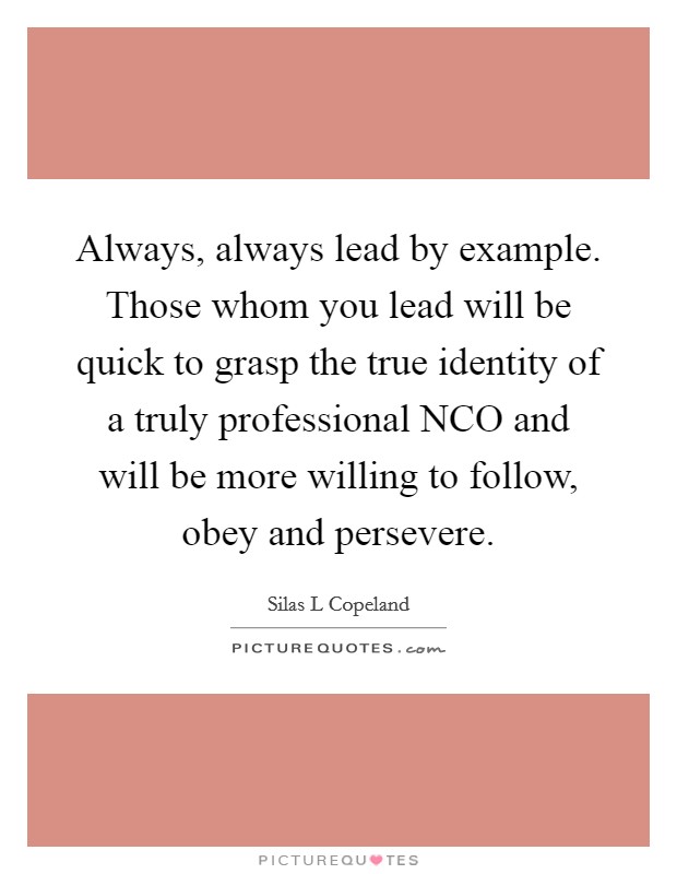 Always, always lead by example. Those whom you lead will be quick to grasp the true identity of a truly professional NCO and will be more willing to follow, obey and persevere Picture Quote #1