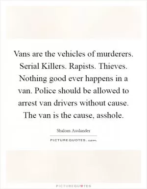 Vans are the vehicles of murderers. Serial Killers. Rapists. Thieves. Nothing good ever happens in a van. Police should be allowed to arrest van drivers without cause. The van is the cause, asshole Picture Quote #1
