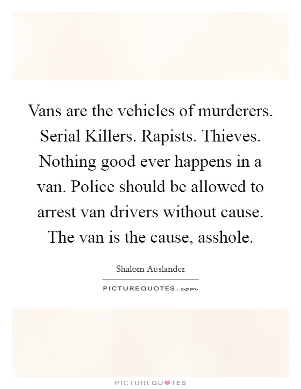 Vans are the vehicles of murderers. Serial Killers. Rapists. Thieves. Nothing good ever happens in a van. Police should be allowed to arrest van drivers without cause. The van is the cause, asshole Picture Quote #1