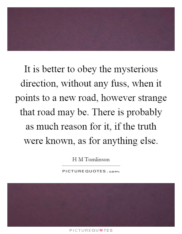 It is better to obey the mysterious direction, without any fuss, when it points to a new road, however strange that road may be. There is probably as much reason for it, if the truth were known, as for anything else Picture Quote #1