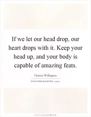 If we let our head drop, our heart drops with it. Keep your head up, and your body is capable of amazing feats Picture Quote #1