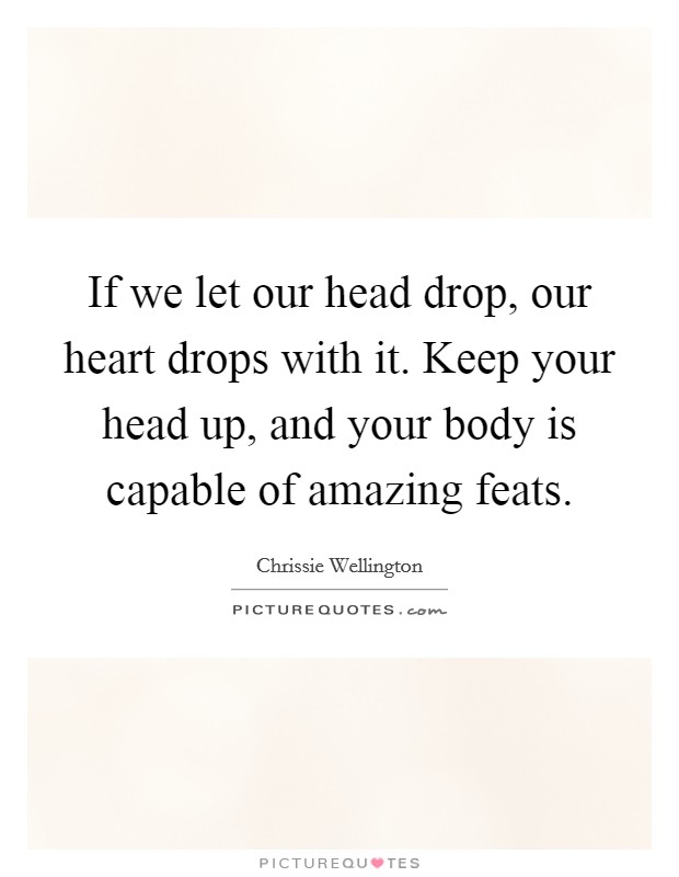 If we let our head drop, our heart drops with it. Keep your head up, and your body is capable of amazing feats Picture Quote #1