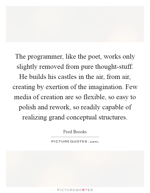 The programmer, like the poet, works only slightly removed from pure thought-stuff. He builds his castles in the air, from air, creating by exertion of the imagination. Few media of creation are so flexible, so easy to polish and rework, so readily capable of realizing grand conceptual structures Picture Quote #1